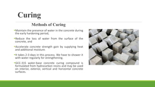 Curing
Methods of Curing
Maintain the presence of water in the concrete during
the early hardening period,
Reduce the loss of water from the surface of the
concrete, and
Accelerate concrete strength gain by supplying heat
and additional moisture.
It takes 2-3 days in this process. We have to shower it
with water regularly for strengthening.
GCC-31S water-base concrete curing compound is
formulated from hydrocarbon resins and may be used
on interior, exterior, vertical and horizontal concrete
surfaces.
 