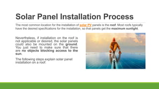 Solar Panel Installation Process
Nevertheless, if installation on the roof is
not applicable or desired, the solar panels
could also be mounted on the ground.
You just need to make sure that there
are no objects blocking access to the
sun.
The following steps explain solar panel
installation on a roof:
The most common location for the installation of solar PV panels is the roof. Most roofs typically
have the desired specifications for the installation, so that panels get the maximum sunlight.
 