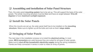  Assembling and installation of Solar Panel Structure
Then, the solar panel mounting system has to be set up. This will support the base of the solar
panels. The whole mounting structure must be tilted and have an angle between 10 to 25
degrees to have maximum sunlight exposure.
 Install the Solar Panels
When the mounts are set up, the solar panel itself has to be installed on the mounting
structure. Make sure to tighten up all the bolts and nuts so that it stays stable.
 Stringing of Solar Panels
The next step in the installation process is to install the electrical wiring. In most
cases, MC4 connectors are used because they are suited for all types of solar panels.
Make sure to shut off the household’s electricity supply during the wiring installation.
Panels are firstly connected in series in order to make an array of panels.
 