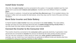 Install Solar Inverter
After that, the solar inverter must be connected to the system. It is typically installed near the main
panel and it could be both indoors and outdoors. Inverters are more efficient if kept in a cooler
place.
If the inverter is outdoors, it should be kept out from the afternoon sun. If it is installed indoors, the
garage or utility room are usually the best places, since they stay cool for most of the year and have
ventilation.
Bond Solar Inverter and Solar Battery
In Hybrid Systems solar inverter has to be connected to the solar battery. The solar battery
storage can save you from worrying about the lack of usable energy during cloudy times, it
can also lower the solar battery storage system cost during installation.
Connect the Inverter to the Consumer Unit
The inverter should be connected to the consumer unit to generate electricity. A generation meter
should also be connected to monitor the amount of electricity the solar panels actually produce.
You can use your computer or other device to check your solar system’s performance. For
example, you can check how much electricity you generate at different times and decide what time
is suitable for using your washing machine or other utilities.
 