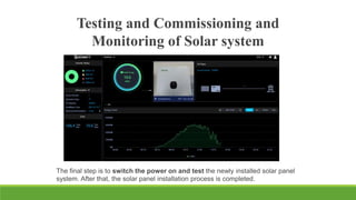 Testing and Commissioning and
Monitoring of Solar system
The final step is to switch the power on and test the newly installed solar panel
system. After that, the solar panel installation process is completed.
 