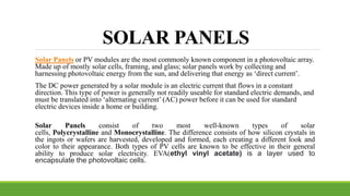 SOLAR PANELS
Solar Panels or PV modules are the most commonly known component in a photovoltaic array.
Made up of mostly solar cells, framing, and glass; solar panels work by collecting and
harnessing photovoltaic energy from the sun, and delivering that energy as ‘direct current’.
The DC power generated by a solar module is an electric current that flows in a constant
direction. This type of power is generally not readily useable for standard electric demands, and
must be translated into ‘alternating current’ (AC) power before it can be used for standard
electric devices inside a home or building.
Solar Panels consist of two most well-known types of solar
cells, Polycrystalline and Monocrystalline. The difference consists of how silicon crystals in
the ingots or wafers are harvested, developed and formed, each creating a different look and
color to their appearance. Both types of PV cells are known to be effective in their general
ability to produce solar electricity. EVA(ethyl vinyl acetate) is a layer used to
encapsulate the photovoltaic cells.
 