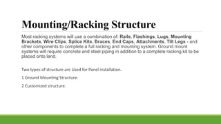 Mounting/Racking Structure
Most racking systems will use a combination of: Rails, Flashings, Lugs, Mounting
Brackets, Wire Clips, Splice Kits, Braces, End Caps, Attachments, Tilt Legs - and
other components to complete a full racking and mounting system. Ground mount
systems will require concrete and steel piping in addition to a complete racking kit to be
placed onto land.
Two types of structure are Used for Panel installation.
1 Ground Mounting Structure.
2 Customized structure.
 