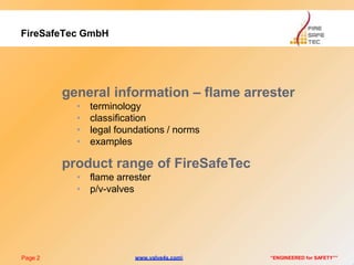 general information – flame arrester
• terminology
• classification
• legal foundations / norms
• examples
product range of FireSafeTec
• flame arrester
• p/v-valves
Page 2 “ENGINEERED for SAFETY””
FireSafeTec GmbH
www.valve4s.com
 