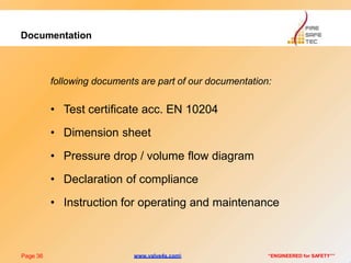 Documentation
Page 36 “ENGINEERED for SAFETY””
following documents are part of our documentation:
• Test certificate acc. EN 10204
• Dimension sheet
• Pressure drop / volume flow diagram
• Declaration of compliance
• Instruction for operating and maintenance
www.valve4s.com
 