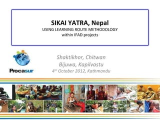 SIKAI YATRA, Nepal
USING LEARNING ROUTE METHODOLOGY
         within IFAD projects




      Shaktikhor, Chitwan
       Bijuwa, Kapilvastu
    4th October 2012, Kathmandu
 