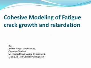 Cohesive Modeling of Fatigue crack growth and retardation By , Aniket Suresh Waghchaure. Graduate Student, Mechanical Engineering Department, Michigan Tech University,Houghton. 