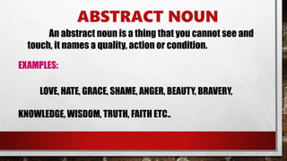 ABSTRACT NOUN
An abstract noun is a thing that you cannot see and
touch, it names a quality, action or condition.
EXAMPLES:
LOVE, HATE, GRACE, SHAME, ANGER, BEAUTY, BRAVERY,
KNOWLEDGE, WISDOM, TRUTH, FAITH ETC..
 