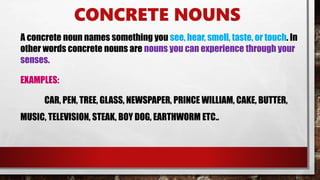 CONCRETE NOUNS
A concrete noun names something you see, hear, smell, taste, or touch. In
other words concrete nouns are nouns you can experience through your
senses.
EXAMPLES:
CAR, PEN, TREE, GLASS, NEWSPAPER, PRINCE WILLIAM, CAKE, BUTTER,
MUSIC, TELEVISION, STEAK, BOY DOG, EARTHWORM ETC..
 
