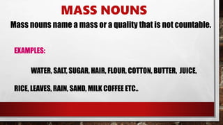 MASS NOUNS
Mass nouns name a mass or a quality that is not countable.
EXAMPLES:
WATER, SALT, SUGAR, HAIR, FLOUR, COTTON, BUTTER, JUICE,
RICE, LEAVES, RAIN, SAND, MILK COFFEE ETC..
 