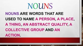 NOUNS
NOUNS ARE WORDS THAT ARE
USED TO NAME A PERSON, A PLACE,
A THING, AN ABSTRACT QUALITY, A
COLLECTIVE GROUP AND AN
ACTION.
 