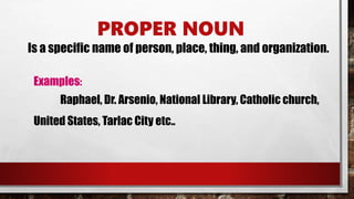 PROPER NOUN
Is a specific name of person, place, thing, and organization.
Examples:
Raphael, Dr. Arsenio, National Library, Catholic church,
United States, Tarlac City etc..
 