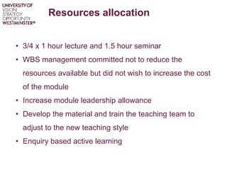 Resources allocation
• 3/4 x 1 hour lecture and 1.5 hour seminar
• WBS management committed not to reduce the
resources available but did not wish to increase the cost
of the module
• Increase module leadership allowance
• Develop the material and train the teaching team to
adjust to the new teaching style
• Enquiry based active learning
 