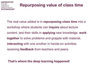 Repurposing value of class time
The real value added is in repurposing class time into a
workshop where students can inquire about lecture
content, test their skills in applying new knowledge, work
together to solve problems and grapple with material,
interacting with one another in hands-on activities
receiving feedback from teachers and peers.
That’s where the deep learning happened!
 