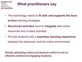 What practitioners say
• The technology needs to fit with and supports the face-
to-face learning strategies
• Structured activities have to integrate with online
resources and in-class activities
• Provide students with a seamless learning experience
between the classroom and the online environment
Simply uploading notes and lectures online is not an
effective method of engaging students.
 