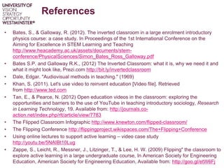 References
• Bates, S., & Galloway, R. (2012). The inverted classroom in a large enrolment introductory
physics course: a case study. In Proceedings of the 1st International Conference on the
Aiming for Excellence in STEM Learning and Teaching
http://www.heacademy.ac.uk/assets/documents/stem-
conference/PhysicalSciences/Simon_Bates_Ross_Galloway.pdf
• Bates S.P. and Galloway R.K., (2012) The Inverted Classroom: what it is, why we need it and
what it might look like, Prezi.com http://bit.ly/invertedclassroom
• Dale, Edgar. "Audiovisual methods in teaching." (1969)
• Khan, S. (2011). Let's use video to reinvent education [Video file]. Retrieved
from http://www.ted.com
• Tan, E., & Pearce, N. (2012) Open education videos in the classroom: exploring the
opportunities and barriers to the use of YouTube in teaching introductory sociology, Research
in Learning Technology, 19. Available from: http://journals.co-
action.net/index.php/rlt/article/view/7783
• The Flipped Classroom Infographic http://www.knewton.com/flipped-classroom/
• The Flipping Conference http://flippingproject.wikispaces.com/The+Flipping+Conference
• Using online lectures to support active learning – video case study
http://youtu.be/5NAIBt10Lug
• Zappe, S., Leicht, R., Messner, J., Litzinger, T., & Lee, H. W. (2009) Flipping" the classroom to
explore active learning in a large undergraduate course, In American Society for Engineering
Education, American Society for Engineering Education, Available from: http://goo.gl/etW6Fj
 