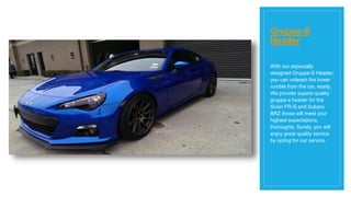 Gruppe-S
Header
With our especially
designed Gruppe-S Header;
you can unleash the boxer
rumble from the car, easily.
We provide superb quality
gruppe-s header for the
Scion FR-S and Subaru
BRZ those will meet your
highest expectations,
thoroughly. Surely, you will
enjoy great quality service
by opting for our service.
 