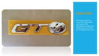 Toyota GT-86
We are your source for
Scion FR-S, Subaru BRZ,
and Toyota GT-86
aftermarket and OEM parts.
Nobody knows the FA20 or
the FT-86 better than we do!
 