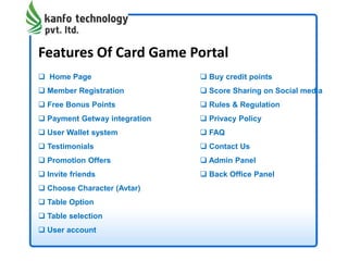 Features Of Card Game Portal
 Home Page
 Member Registration
 Free Bonus Points
 Payment Getway integration
 User Wallet system
 Testimonials
 Promotion Offers
 Invite friends
 Choose Character (Avtar)
 Table Option
 Table selection
 User account
 Buy credit points
 Score Sharing on Social media
 Rules & Regulation
 Privacy Policy
 FAQ
 Contact Us
 Admin Panel
 Back Office Panel
 