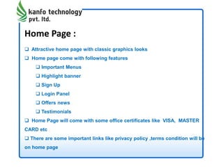 Home Page :
 Attractive home page with classic graphics looks
 Home page come with following features
 Important Menus
 Highlight banner
 Sign Up
 Login Panel
 Offers news
 Testimonials
 Home Page will come with some office certificates like VISA, MASTER
CARD etc
 There are some important links like privacy policy ,terms condition will be
on home page
 