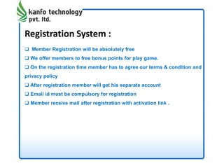 Registration System :
 Member Registration will be absolutely free
 We offer members to free bonus points for play game.
 On the registration time member has to agree our terms & condition and
privacy policy
 After registration member will get his separate account
 Email id must be compulsory for registration
 Member receive mail after registration with activation link .
 