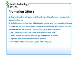 Promotion Offer :
 Promotion offer will come in different ways like reference , extra points
,special offers etc
 In Reference method user will get extra points when he refere to other one
 User will get reference bonus points when reference will register but this
points user will not en cash . He can play game with this points
 We can also in corporate some MLM system over here
 Extra Points will be like you will get 5000 points in 500 Rs
 Special offer will come in different manner .
 Promotion offer will be highlighted on home page .
 