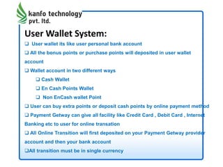 User Wallet System:
 User wallet its like user personal bank account
 All the bonus points or purchase points will deposited in user wallet
account
 Wallet account in two different ways
 Cash Wallet
 En Cash Points Wallet
 Non EnCash wallet Point
 User can buy extra points or deposit cash points by online payment method
 Payment Getway can give all facility like Credit Card , Debit Card , Internet
Banking etc to user for online transation
 All Online Transition will first deposited on your Payment Getway provider
account and then your bank account
All transition must be in single currency
 