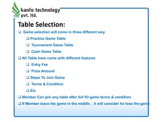 Table Selection:
 Game selection will come in three different way
 Practice Game Table
 Tournament Game Table
 Cash Game Table
 All Table have come with different features
 Entry Fee
 Price Amount
 Steps To Join Game
 Terms & Condition
 Etc
 Member Can join any table after full fiil game terms & condition
 If Member leave the game in the middle , it will consider he loos the game
 