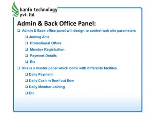 Admin & Back Office Panel:
 Admin & Back office panel will design to control web site parameters
 Joining Amt
 Promotional Offers
 Member Registration
 Payment Details
 Etc
 This is a master panel which come with differents facilites
 Daily Payment
 Daily Cash in flow/ out flow
 Daily Member Joining
 Etc
 