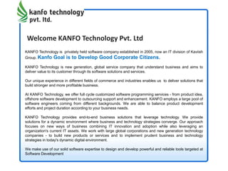 Welcome KANFO Technology Pvt. Ltd
KANFO Technology is privately held software company established in 2005, now an IT division of Kaviish
Group. Kanfo Goal is to Develop Good Corporate Citizens.
KANFO Technology is new generation, global service company that understand business and aims to
deliver value to its customer through its software solutions and services.
Our unique experience in different fields of commerce and industries enables us to deliver solutions that
build stronger and more profitable business.
At KANFO Technology, we offer full cycle customized software programming services - from product idea,
offshore software development to outsourcing support and enhancement. KANFO employs a large pool of
software engineers coming from different backgrounds. We are able to balance product development
efforts and project duration according to your business needs.
KANFO Technology provides end-to-end business solutions that leverage technology. We provide
solutions for a dynamic environment where business and technology strategies converge. Our approach
focuses on new ways of business combining IT innovation and adoption while also leveraging an
organization's current IT assets. We work with large global corporations and new generation technology
companies - to build new products or services and to implement prudent business and technology
strategies in today's dynamic digital environment.
We make use of our solid software expertise to design and develop powerful and reliable tools targeted at
Software Development
 