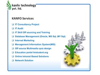 KANFO Services
 IT Consultancy Project
 IT Audit
 IT Skill Off sourcing and Training
 Database Management (Oracle, MS Sql ,MY Sql)
 Internet Marketing
 Management Information System(MIS)
 Off source Multimedia quiz design
 Education portal Imstudent.org
 Online Intranet Based Solutions
 Network Solution
 