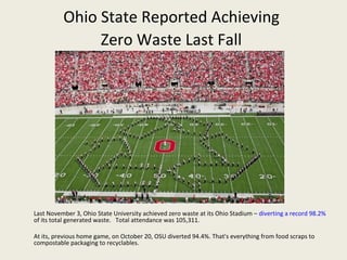 Ohio State Reported Achieving
               Zero Waste Last Fall




Last November 3, Ohio State University achieved zero waste at its Ohio Stadium – diverting a record 98.2%
of its total generated waste. Total attendance was 105,311.

At its, previous home game, on October 20, OSU diverted 94.4%. That's everything from food scraps to
compostable packaging to recyclables.
 