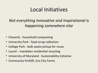 Local Initiatives
    Not everything innovative and inspirational is
            happening somewhere else

•   Cheverly - household composting
•   University Park - food scrap collection
•   College Park - bulk waste pickup for reuse
•   Laurel – mandates residential recycling
•   University of Maryland - Sustainability Initiative
•   Community Forklift, Eco City Farms
 