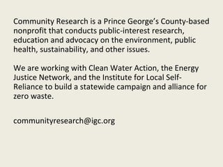 Community Research is a Prince George’s County-based
nonprofit that conducts public-interest research,
education and advocacy on the environment, public
health, sustainability, and other issues.

We are working with Clean Water Action, the Energy
Justice Network, and the Institute for Local Self-
Reliance to build a statewide campaign and alliance for
zero waste.

communityresearch@igc.org
 