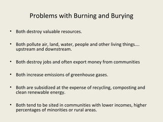 Problems with Burning and Burying

• Both destroy valuable resources.

• Both pollute air, land, water, people and other living things….
  upstream and downstream.

• Both destroy jobs and often export money from communities

• Both increase emissions of greenhouse gases.

• Both are subsidized at the expense of recycling, composting and
  clean renewable energy.

• Both tend to be sited in communities with lower incomes, higher
  percentages of minorities or rural areas.
 