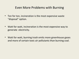 Even More Problems with Burning

• Ton for ton, incineration is the most expensive waste
  “disposal” option.

• Watt for watt, incineration is the most expensive way to
  generate electricity.

• Watt for watt, burning trash emits more greenhouse gases
  and more of certain toxic air pollutants than burning coal.
 