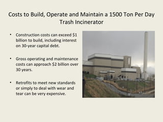 Costs to Build, Operate and Maintain a 1500 Ton Per Day
                    Trash Incinerator
• Construction costs can exceed $1
  billion to build, including interest
  on 30-year capital debt.

• Gross operating and maintenance
  costs can approach $2 billion over
  30 years.

• Retrofits to meet new standards
  or simply to deal with wear and
  tear can be very expensive.
 