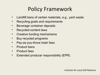 Policy Framework
•   Landfill bans of certain materials, e.g., yard waste
•   Recycling goals and requirements
•   Beverage container deposits
•   Recycled-content laws
•   Creative funding mechanisms
•   Buy recycled programs
•   Pay-as-you-throw trash fees
•   Product bans
•   Product fees
•   Extended producer responsibility (EPR)



                                         Institute for Local Self-Reliance
 