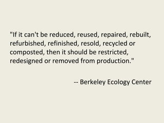 "If it can't be reduced, reused, repaired, rebuilt,
refurbished, refinished, resold, recycled or
composted, then it should be restricted,
redesigned or removed from production."

                       -- Berkeley Ecology Center
 