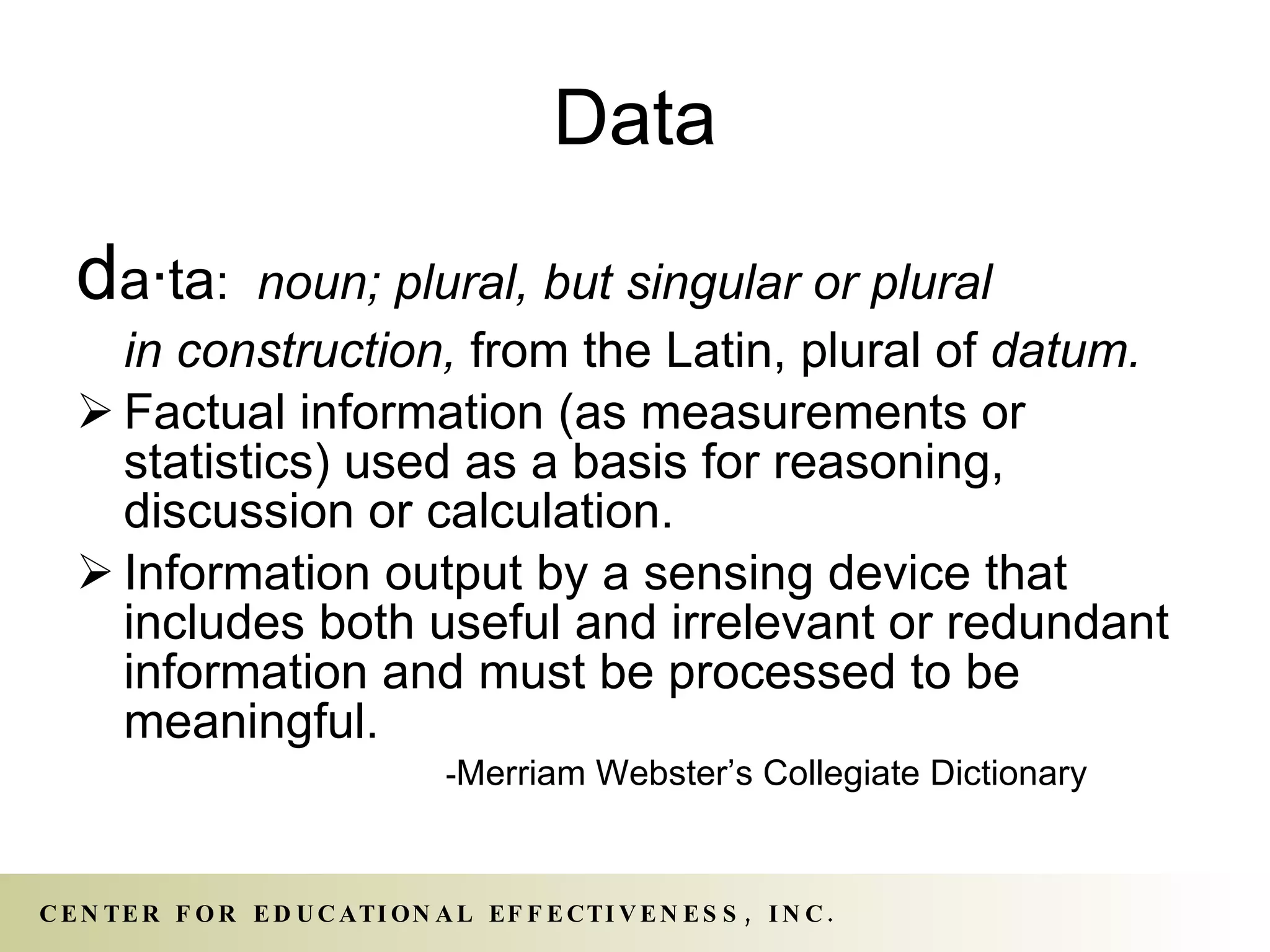 Data d a · ta :  noun; plural, but singular or plural  in construction,  from the Latin, plural of  datum. Factual information (as measurements or statistics) used as a basis for reasoning, discussion or calculation. Information output by a sensing device that includes both useful and irrelevant or redundant information and must be processed to be meaningful. - Merriam Webster’s Collegiate Dictionary 