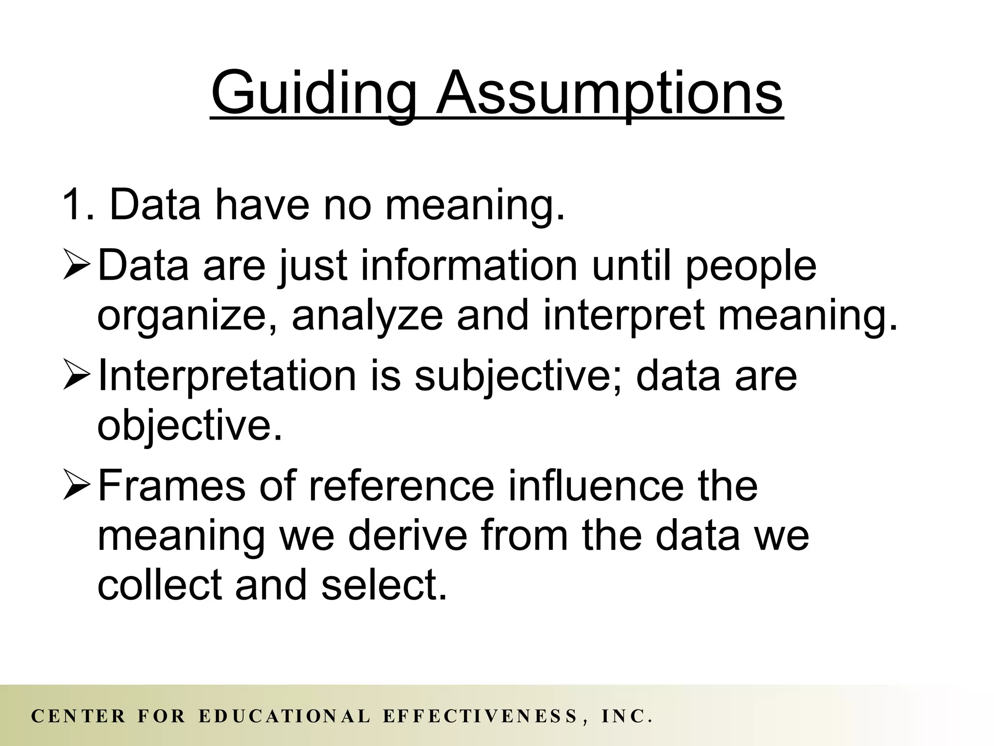 Guiding Assumptions 1. Data have no meaning. Data are just information until people organize, analyze and interpret meaning.  Interpretation is subjective; data are objective.  Frames of reference influence the meaning we derive from the data we collect and select. 