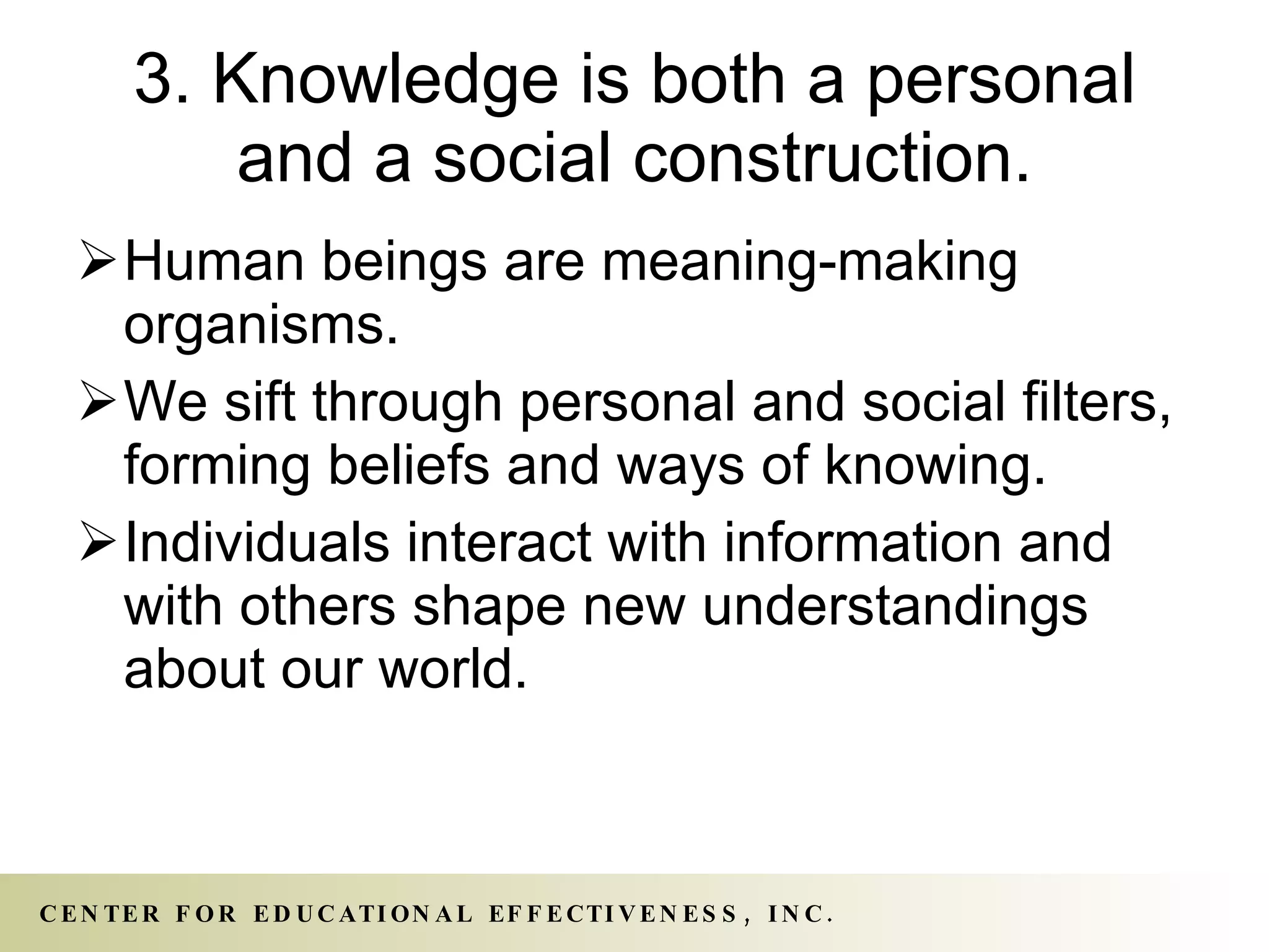 3. Knowledge is both a personal and a social construction. Human beings are meaning-making organisms.  We sift through personal and social filters, forming beliefs and ways of knowing.  Individuals interact with information and with others shape new understandings about our world. 