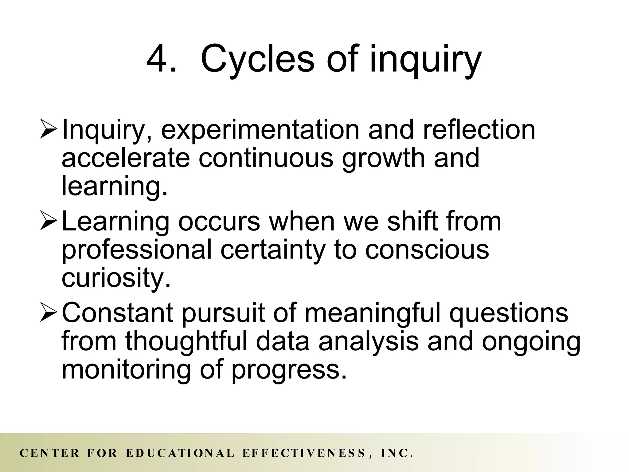 4.  Cycles of inquiry Inquiry, experimentation and reflection accelerate continuous growth and learning. Learning occurs when we shift from professional certainty to conscious curiosity.  Constant pursuit of meaningful questions from thoughtful data analysis and ongoing monitoring of progress. 