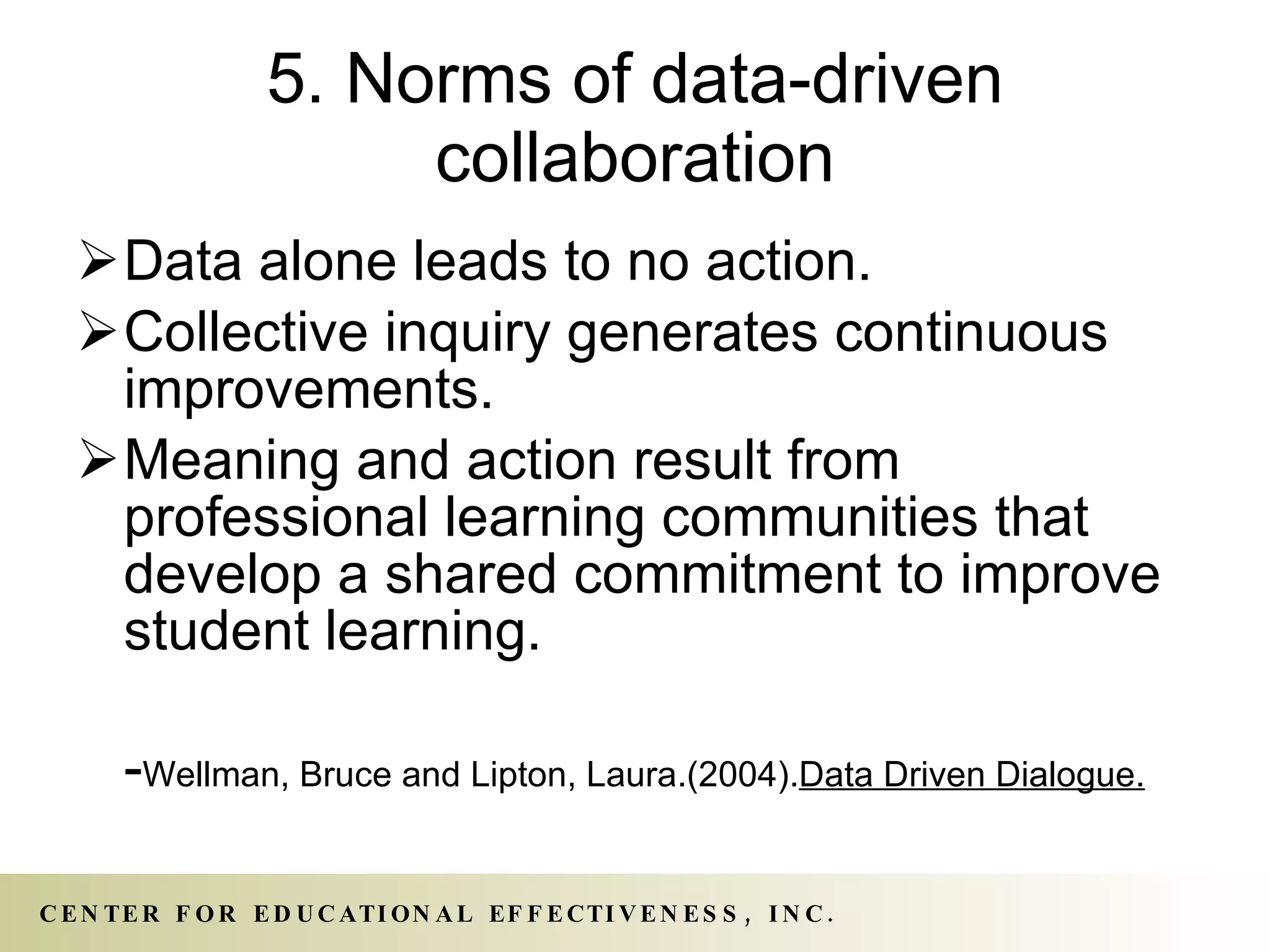 5. Norms of data-driven collaboration Data alone leads to no action. Collective inquiry generates continuous improvements. Meaning and action result from professional learning communities that develop a shared commitment to improve student learning. - Wellman, Bruce and Lipton, Laura.(2004). Data Driven Dialogue.   