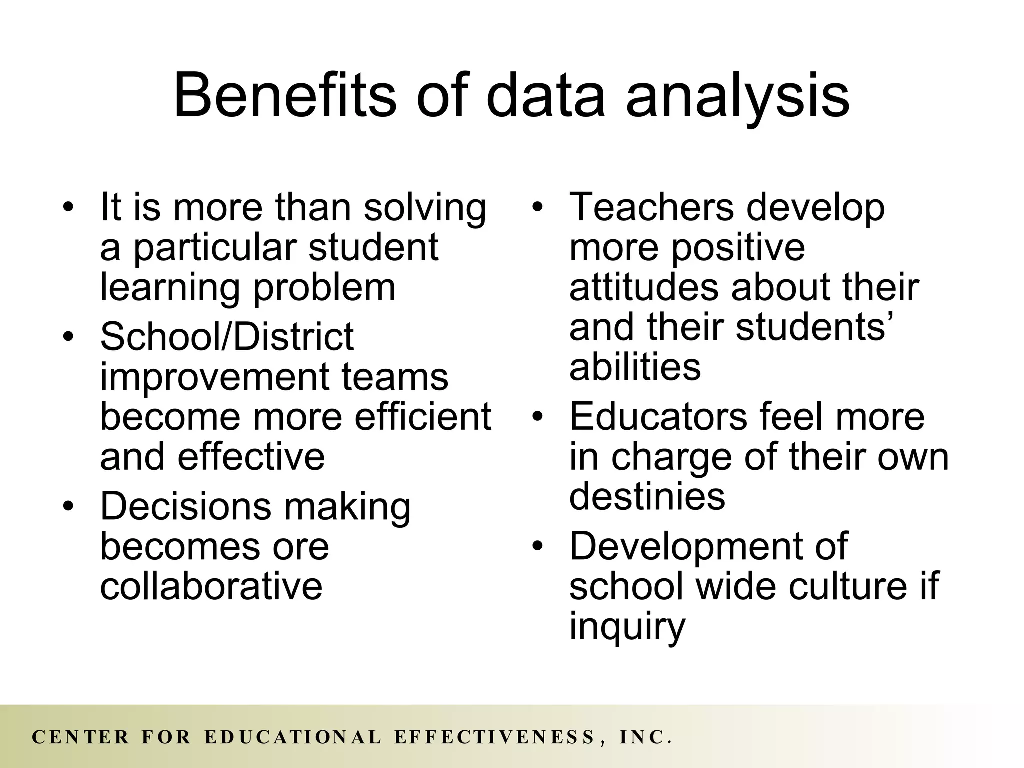Benefits of data analysis It is more than solving a particular student learning problem School/District improvement teams become more efficient and effective Decisions making becomes ore collaborative Teachers develop more positive attitudes about their and their students’ abilities Educators feel more in charge of their own destinies Development of school wide culture if inquiry 