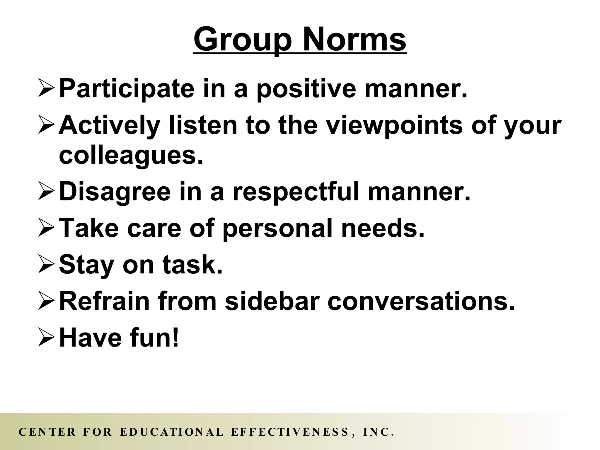 Group Norms Participate in a positive manner. Actively listen to the viewpoints of your colleagues.  Disagree in a respectful manner. Take care of personal needs. Stay on task.  Refrain from sidebar conversations. Have fun! 