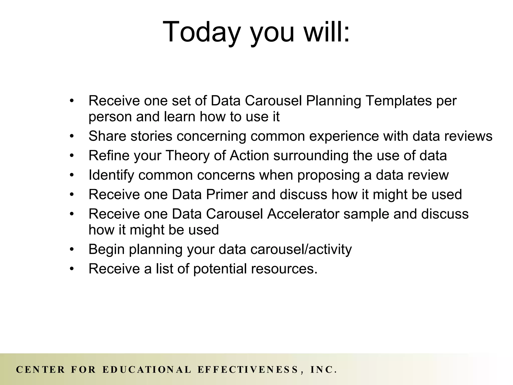 Today you will: Receive one set of Data Carousel Planning Templates per person and learn how to use it Share stories concerning common experience with data reviews Refine your Theory of Action surrounding the use of data Identify common concerns when proposing a data review Receive one Data Primer and discuss how it might be used Receive one Data Carousel Accelerator sample and discuss how it might be used Begin planning your data carousel/activity  Receive a list of potential resources. 