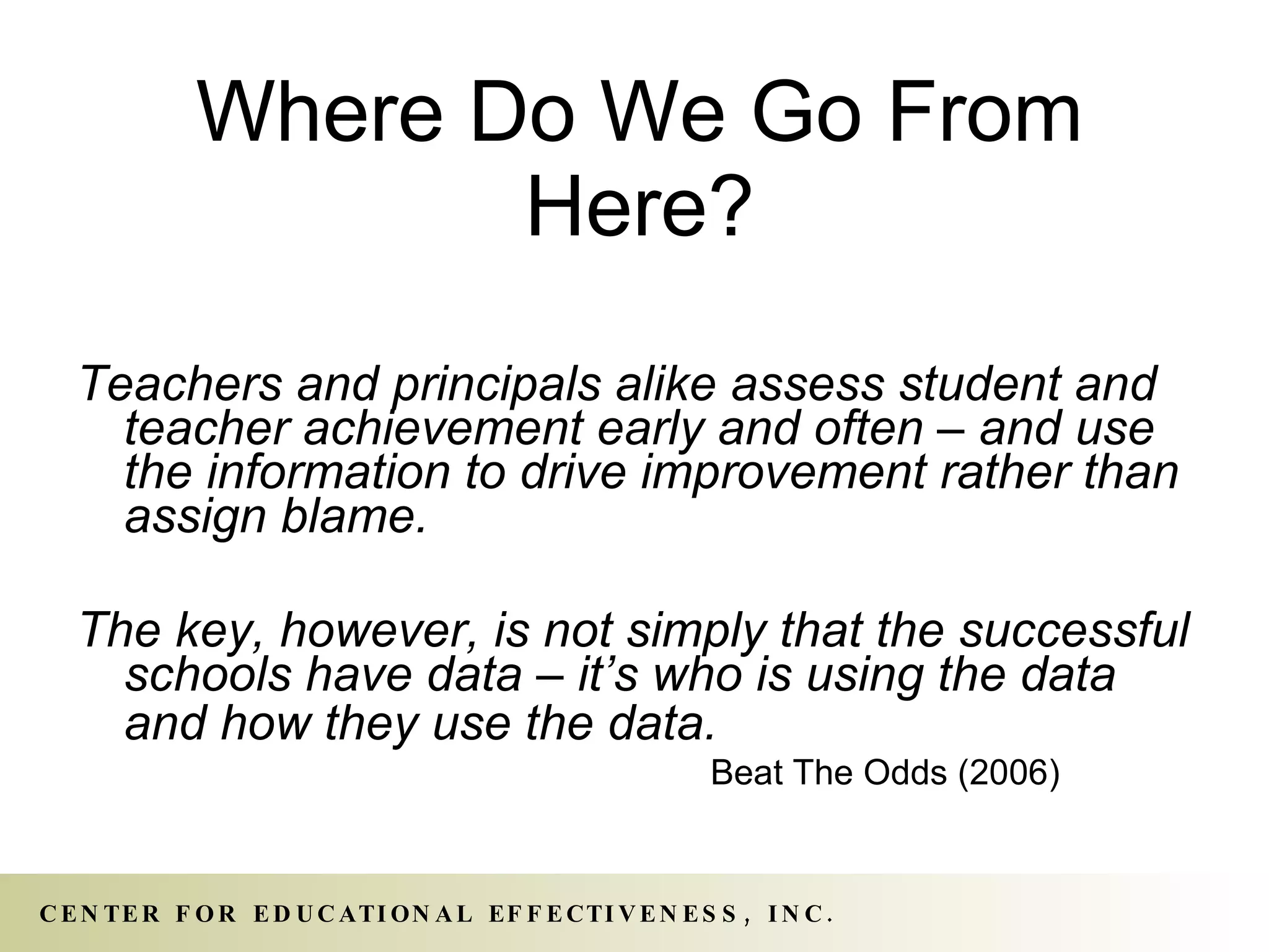 Where Do We Go From Here? Teachers and principals alike assess student and teacher achievement early and often – and use the information to drive improvement rather than assign blame. The key, however, is not simply that the successful schools have data – it’s who is using the data and how they use the data.   Beat The Odds (2006) 