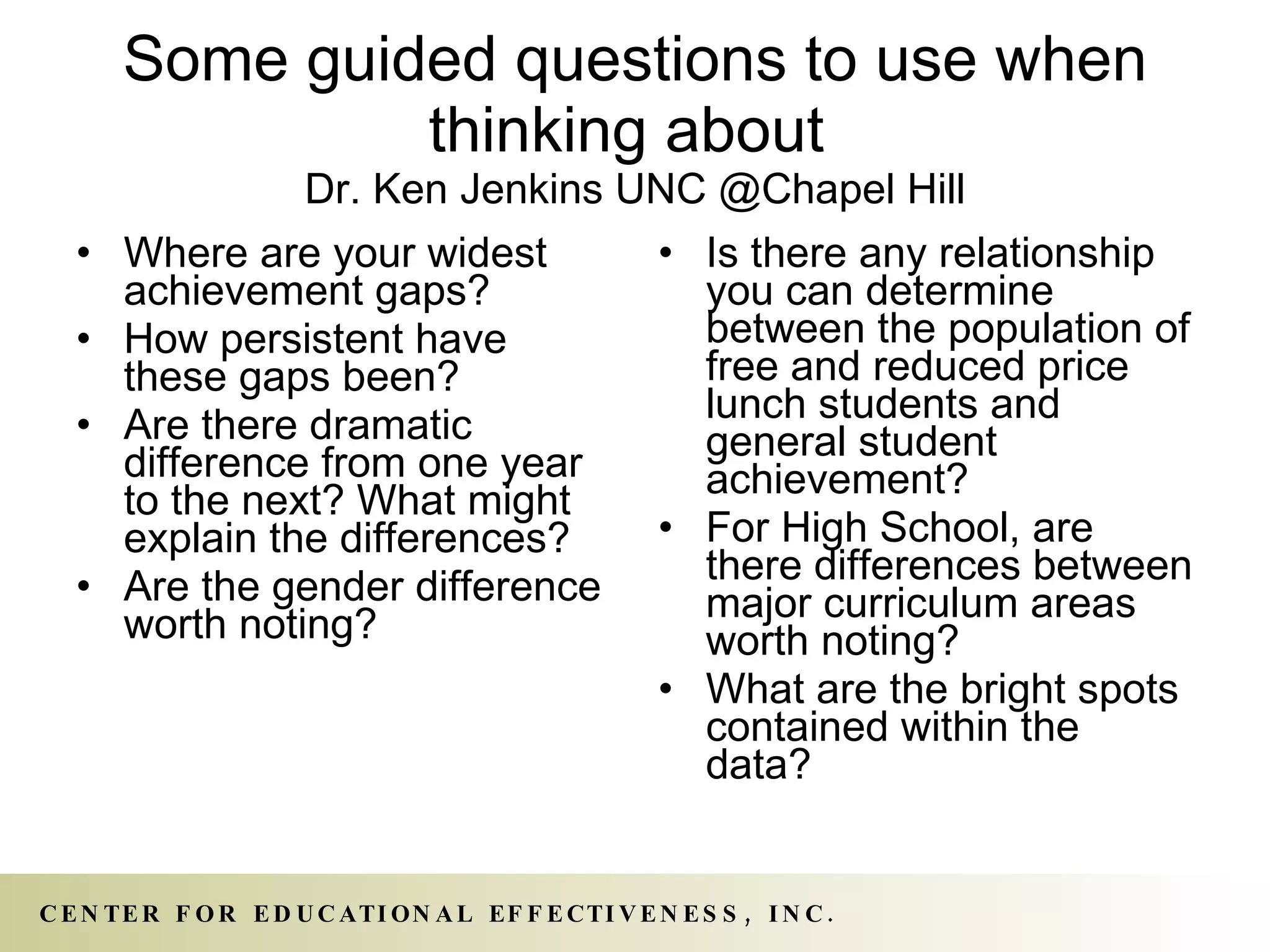 Some guided questions to use when thinking about  Dr. Ken Jenkins UNC @Chapel Hill Where are your widest achievement gaps? How persistent have these gaps been? Are there dramatic difference from one year to the next? What might explain the differences? Are the gender difference worth noting? Is there any relationship you can determine between the population of free and reduced price lunch students and general student achievement? For High School, are there differences between major curriculum areas worth noting? What are the bright spots contained within the data? 