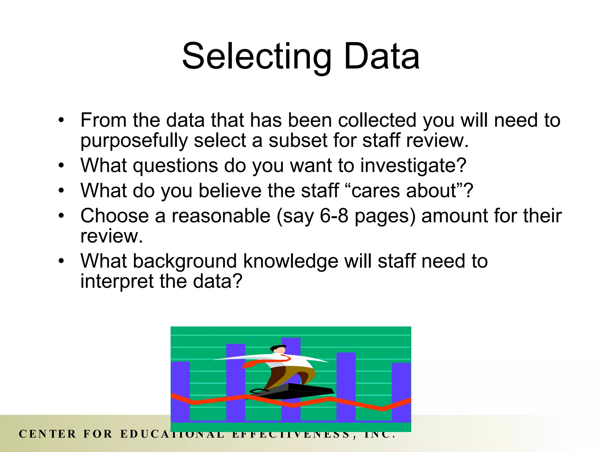 Selecting Data From the data that has been collected you will need to purposefully select a subset for staff review. What questions do you want to investigate? What do you believe the staff “cares about”? Choose a reasonable (say 6-8 pages) amount for their review. What background knowledge will staff need to interpret the data? 
